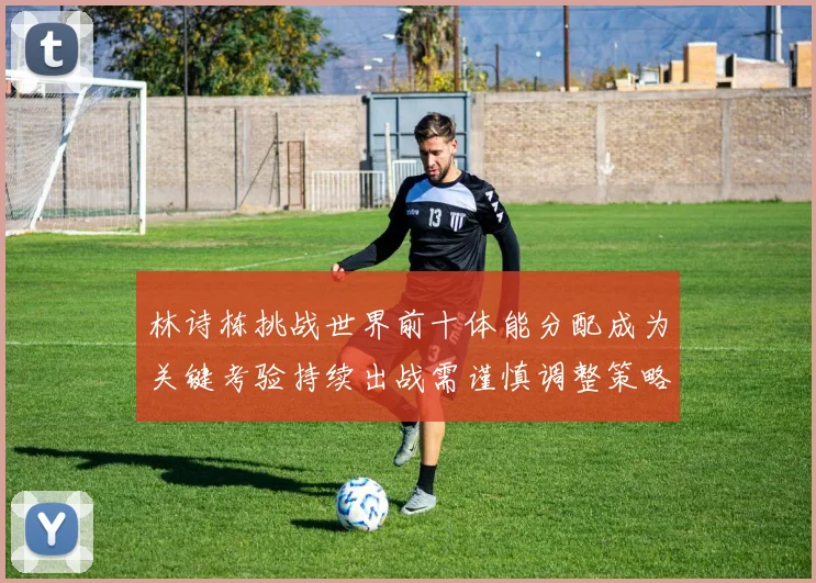 林诗栋挑战世界前十体能分配成为关键考验持续出战需谨慎调整策略