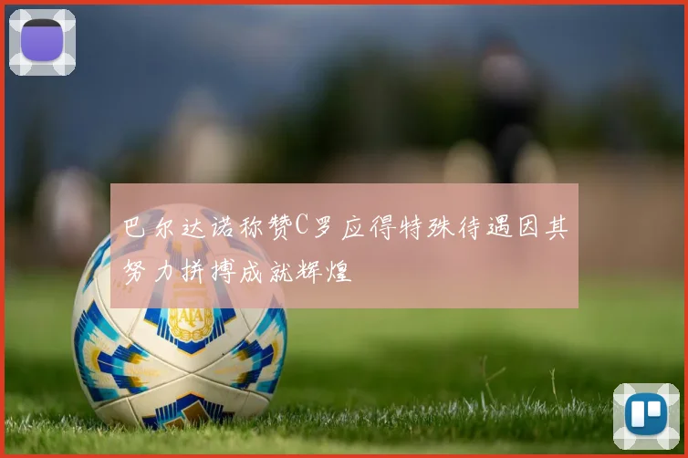 巴尔达诺称赞C罗应得特殊待遇因其努力拼搏成就辉煌